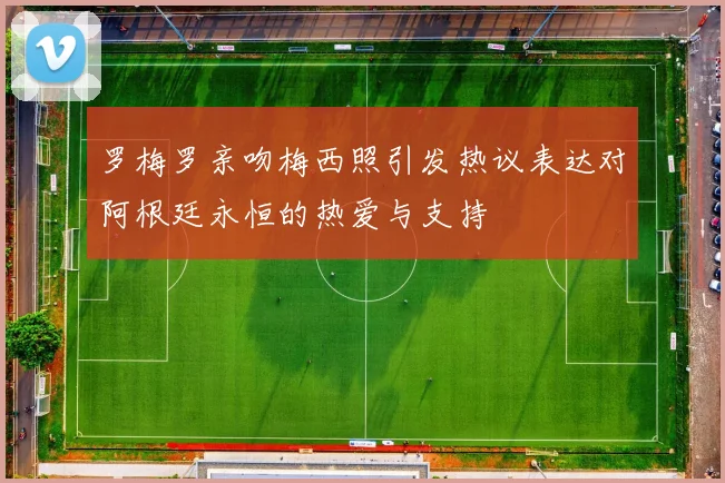 罗梅罗亲吻梅西照引发热议表达对阿根廷永恒的热爱与支持