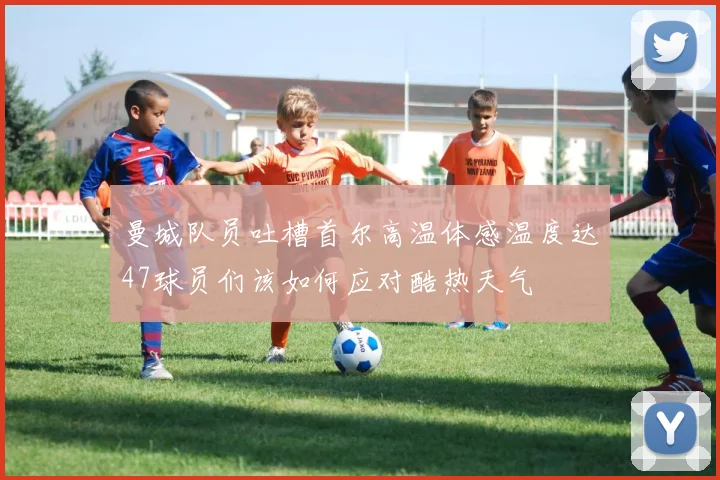 曼城队员吐槽首尔高温体感温度达47球员们该如何应对酷热天气
