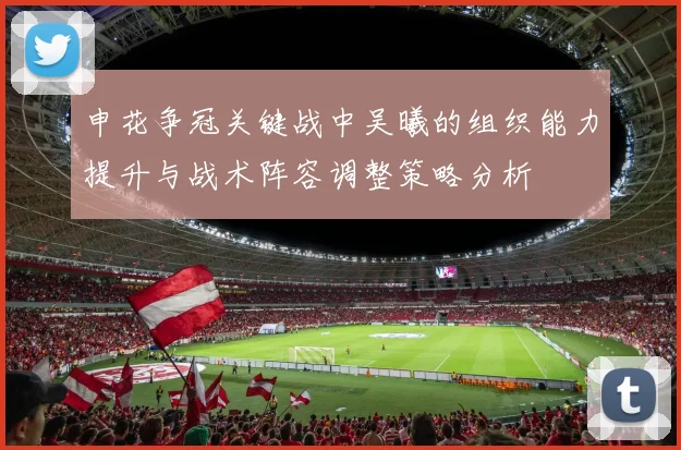申花争冠关键战中吴曦的组织能力提升与战术阵容调整策略分析