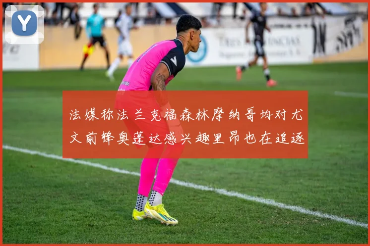 法媒称法兰克福森林摩纳哥均对尤文前锋奥蓬达感兴趣里昂也在追逐他