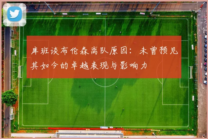 库班谈布伦森离队原因：未曾预见其如今的卓越表现与影响力