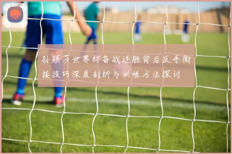 孙颖莎世界杯备战连胜背后反手衔接技巧深度剖析与训练方法探讨