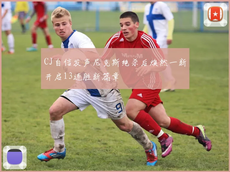 CJ自信发声尼克斯绝杀后焕然一新开启13连胜新篇章