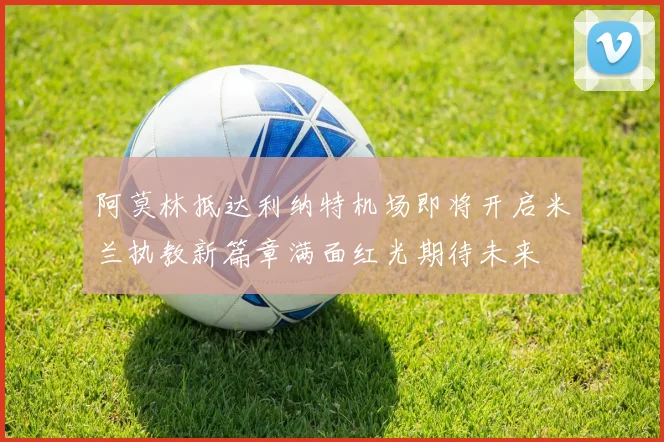 阿莫林抵达利纳特机场即将开启米兰执教新篇章满面红光期待未来