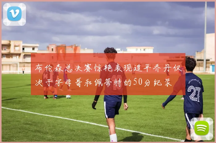 布伦森总决赛惊艳表现追平乔丹仅次于字母哥和佩蒂特的50分纪录