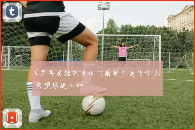 C罗再度错失良机门前射门高飞令人失望球迷心碎
