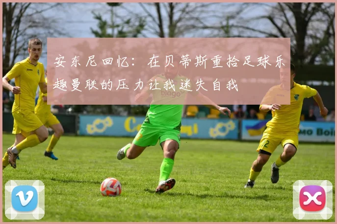 安东尼回忆：在贝蒂斯重拾足球乐趣曼联的压力让我迷失自我