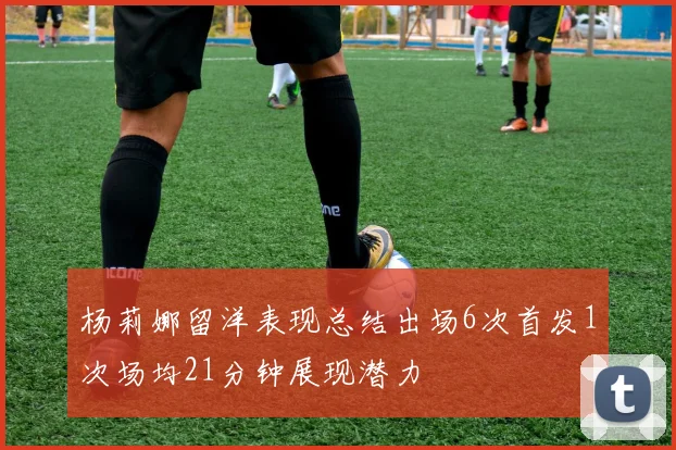 杨莉娜留洋表现总结出场6次首发1次场均21分钟展现潜力
