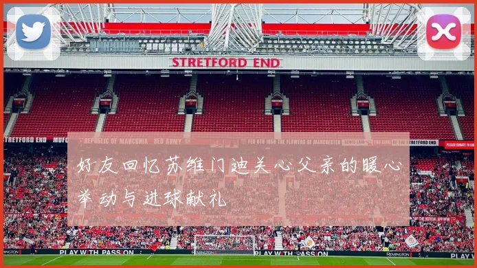 好友回忆苏维门迪关心父亲的暖心举动与进球献礼