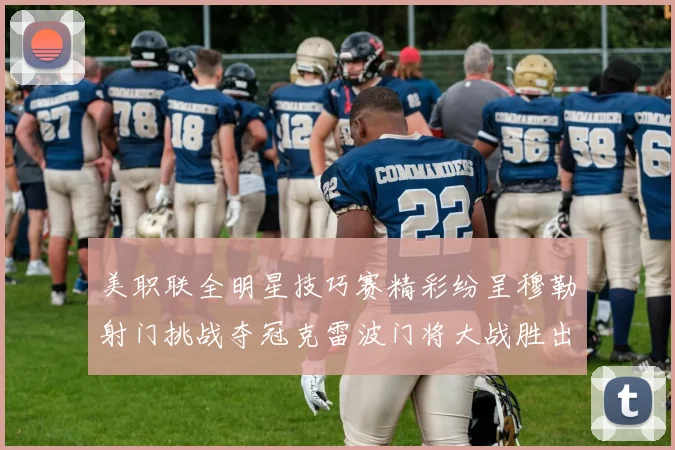 美职联全明星技巧赛精彩纷呈穆勒射门挑战夺冠克雷波门将大战胜出