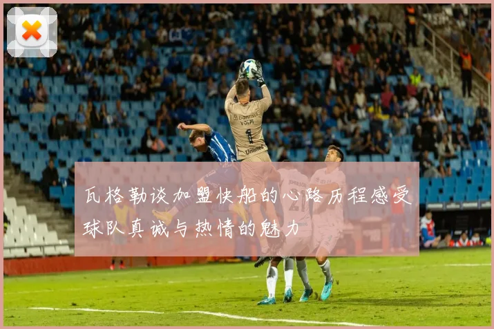 瓦格勒谈加盟快船的心路历程感受球队真诚与热情的魅力
