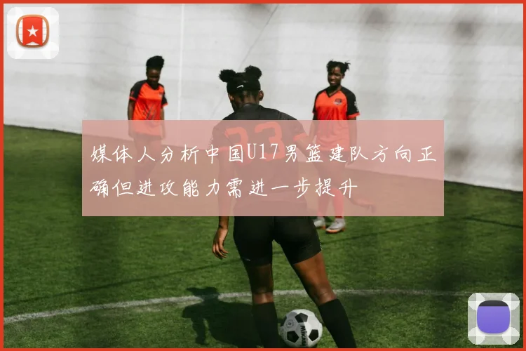 媒体人分析中国U17男篮建队方向正确但进攻能力需进一步提升