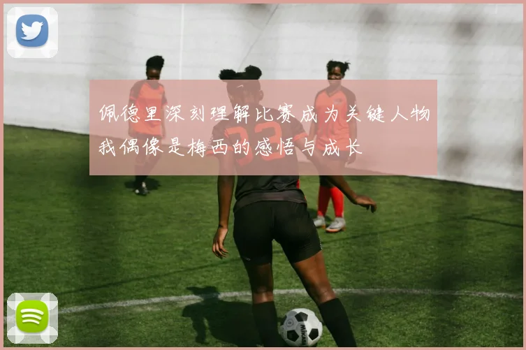 佩德里深刻理解比赛成为关键人物我偶像是梅西的感悟与成长