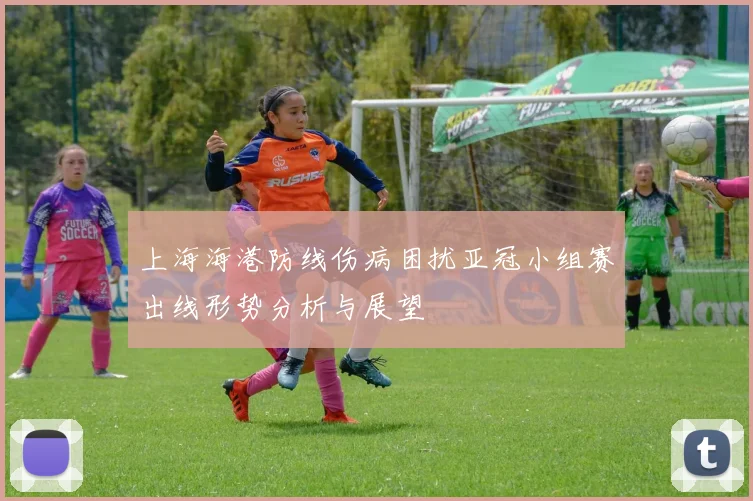 上海海港防线伤病困扰亚冠小组赛出线形势分析与展望