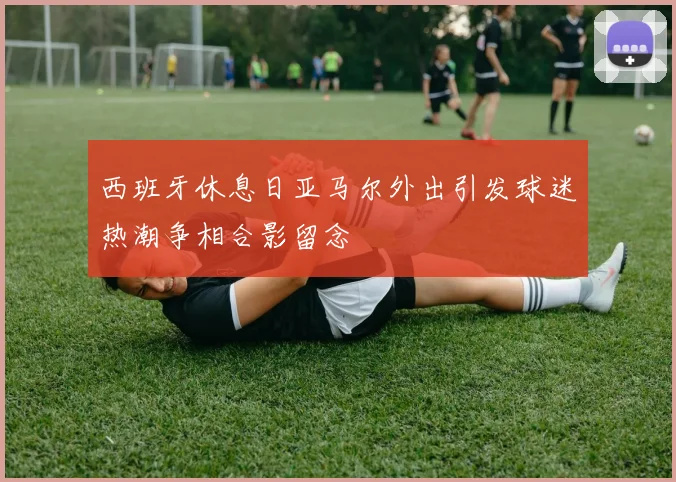 西班牙休息日亚马尔外出引发球迷热潮争相合影留念