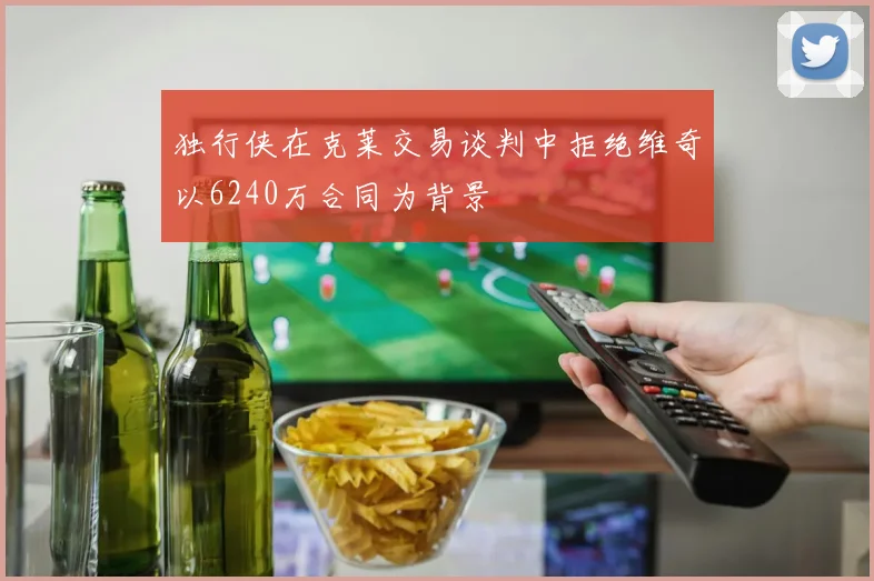 独行侠在克莱交易谈判中拒绝维奇以6240万合同为背景